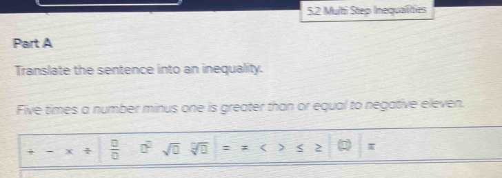 Multi Step Inequalities 
Part A 
Translate the sentence into an inequality. 
Five times a number minus one is greater than or equal to negative eleven.
+-* /  □ /□   □^(□) sqrt(0) sqrt[□](□ )==<>≤ ≥ (□ )