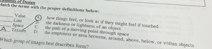 mets of Design
Match the terms with the proper definitions below:
_Value A how things feel, or look as if they might feel if touched
_Line B. the darkness or lightness of an object
_Space C. the path of a moving point through space
A Texture D. the emptiness or area between, around, above, below, or within objects
Which group of images best describes form?