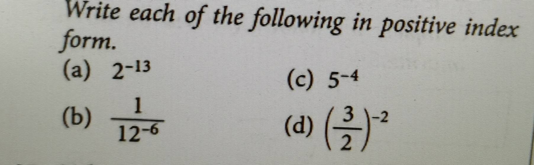 Write each of the following in positive index 
form. 
(a) 2^(-13)
(c) 5^(-4)
(b)  1/12^(-6) 
(d) ( 3/2 )^-2