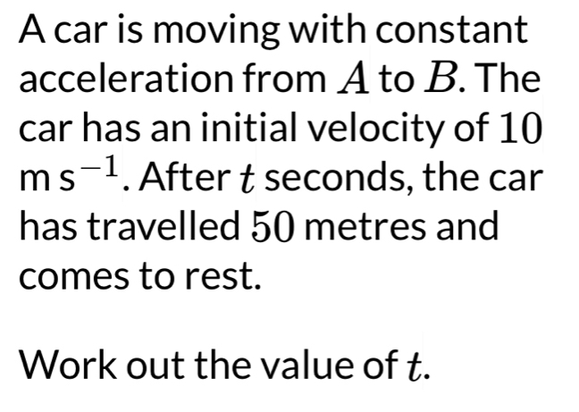 A car is moving with constant 
acceleration from A to B. The 
car has an initial velocity of 10
ms^(-1). After t seconds, the car 
has travelled 50 metres and 
comes to rest. 
Work out the value of t.