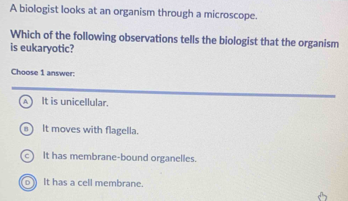 A biologist looks at an organism through a microscope.
Which of the following observations tells the biologist that the organism
is eukaryotic?
Choose 1 answer:
A It is unicellular.
в) It moves with flagella.
c) It has membrane-bound organelles.
b It has a cell membrane.