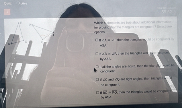 Quiz Active
59:52
P
Which statements are true about additional information
for proving that the triangles are congruent? Select two
options.
T
If ∠ A≌ ∠ T , then the triangles would be congruent by
a
ASA.
If∠ B≌ ∠ P , then the triangles wou ld be congruen 
by AAS.
If all the angles are acute, then the triangle would be
congruent.
If ∠ C and ∠ Q are right angles, then triangles w d
be congruent.
overline BC≌ overline PQ , then the triangles would be congruent
by ASA.