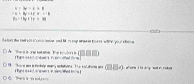 x=3y=z=0
-x+8y=4z=10
2x-10y+7!= =30
Select the correct choice below and fill in any answer boxes within your choice.
A. There is one solution. The solution is (□ □ □ )
(Typa esact answers in simplifted form )
B There are infnitely many solutions. The solutions are (□ □ ,) , where z is any real number
(Type esact answers in simplified form.)
C. There is no solution