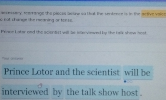 necessary, rearrange the pieces below so that the sentence is in the active voice 
o not change the meaning or tense. 
Prince Lotor and the scientist will be interviewed by the talk show host. 
Your answer 
Prince Lotor and the scientist will be 
interviewed by the talk show host .