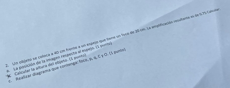 Un objeto se coloca a 40 cm frente a un espejo que tiene un foco de 20 cm. La amplificación resultante es de 0.75 Calcula 
a. La posición de la imagen respecto al espejo. (1 punto 
. Realizar diagrama que contenga: foco, p, q. C γ Ο. (1 punto 
Calcular la altura del objeto. (1 punto)