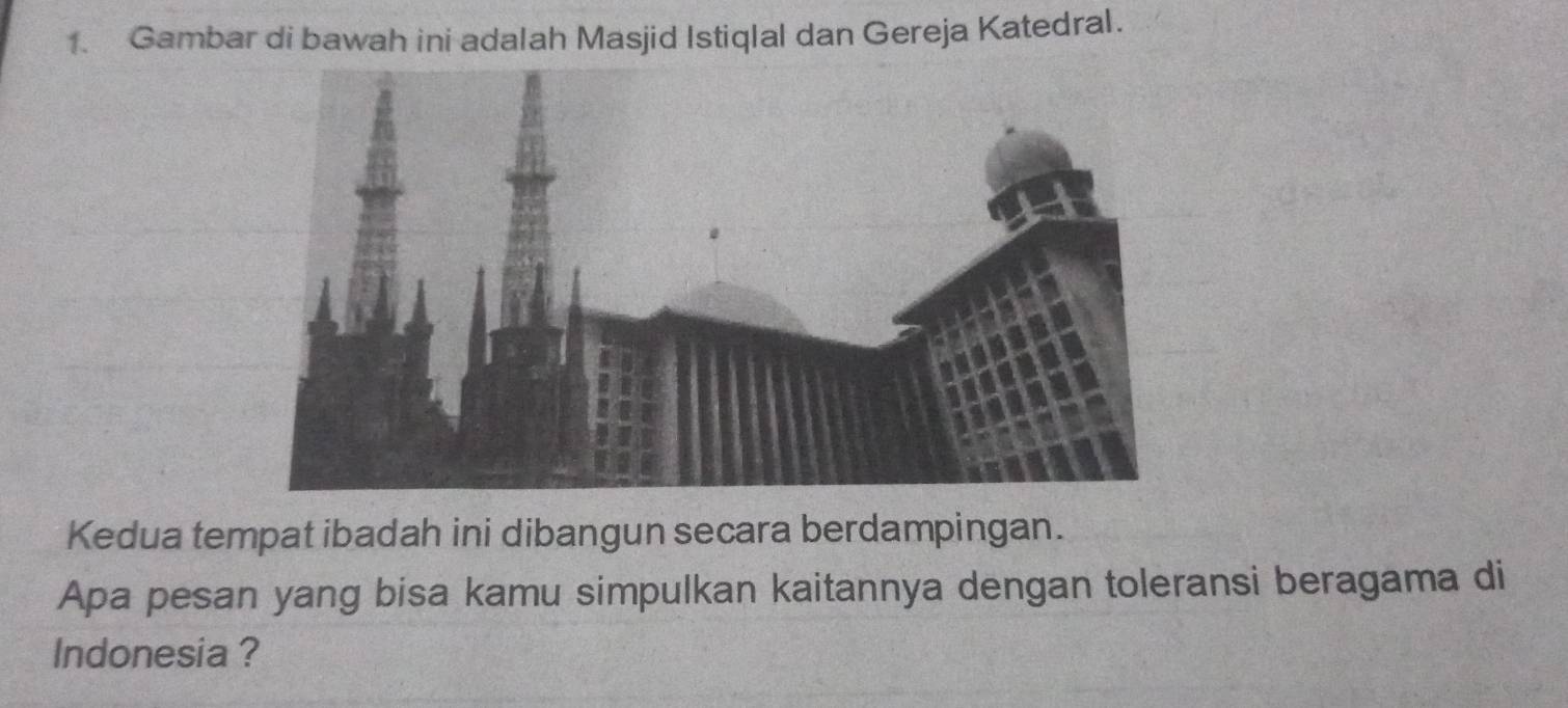 Gambar di bawah ini adalah Masjid Istiqlal dan Gereja Katedral. 
Kedua tempat ibadah ini dibangun secara berdampingan. 
Apa pesan yang bisa kamu simpulkan kaitannya dengan toleransi beragama di 
Indonesia ?