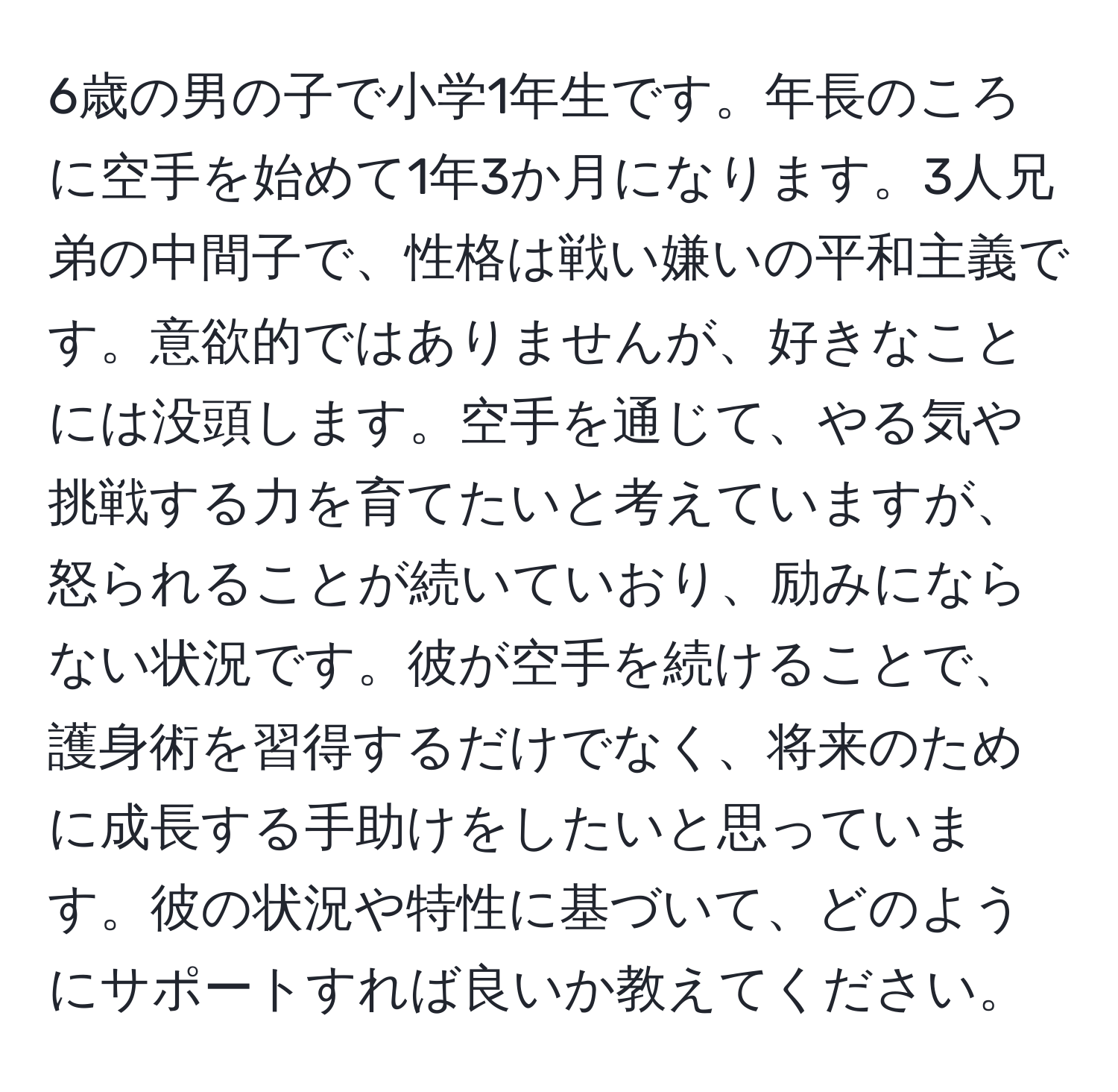 6歳の男の子で小学1年生です。年長のころに空手を始めて1年3か月になります。3人兄弟の中間子で、性格は戦い嫌いの平和主義です。意欲的ではありませんが、好きなことには没頭します。空手を通じて、やる気や挑戦する力を育てたいと考えていますが、怒られることが続いていおり、励みにならない状況です。彼が空手を続けることで、護身術を習得するだけでなく、将来のために成長する手助けをしたいと思っています。彼の状況や特性に基づいて、どのようにサポートすれば良いか教えてください。