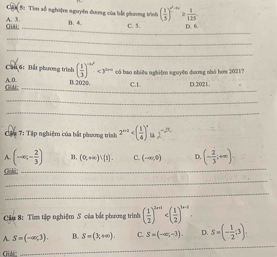 Cần 5: Tìm số nghiệm nguyên dương của bất phương trình ( 1/5 )^x^2-2x≥  1/125 .
A. 3. B. 4.
Giải: _C. 5. D. 6.
_
_
Cầu 6: Bất phương trình ( 1/3 )^-3x^2<3^(2x+1) có bao nhiêu nghiệm nguyên dương nhỏ hơn 2021?
_
A. 0. B. 2020.
Giải: C.1. D.2021.
_
_
Cậu 7: Tập nghiệm của bất phương trình 2^(x+2)
_
A. (-∈fty ;- 2/3 ) B. (0;+∈fty )vee  1. C. (-∈fty ;0) D. (- 2/3 ;+∈fty ). 
Giải:
_
_
Cậu 8: Tìm tập nghiệm S của bất phương trình ( 1/2 )^2x+1 .
A. S=(-∈fty ;3). B. S=(3;+∈fty ). C. S=(-∈fty ;-3). D. S=(- 1/2 ;3). 
_
_
Giải:
_
_