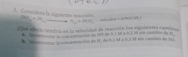 Considera la siguiente reacción: =k(NOF|H_2)
2NO_10+2H_20to N_2x+2H_2O_1x velocidad
¿Que efecto tendría en la velocidad de reacción los siguientes cambios?
Incrementar la concentración de NO de 0.1 M a 0.2 M sin cambio de H_2
b.Incrementar la concentración de H_2 de 0.1 M a 0.3 M sin cambio de NO.