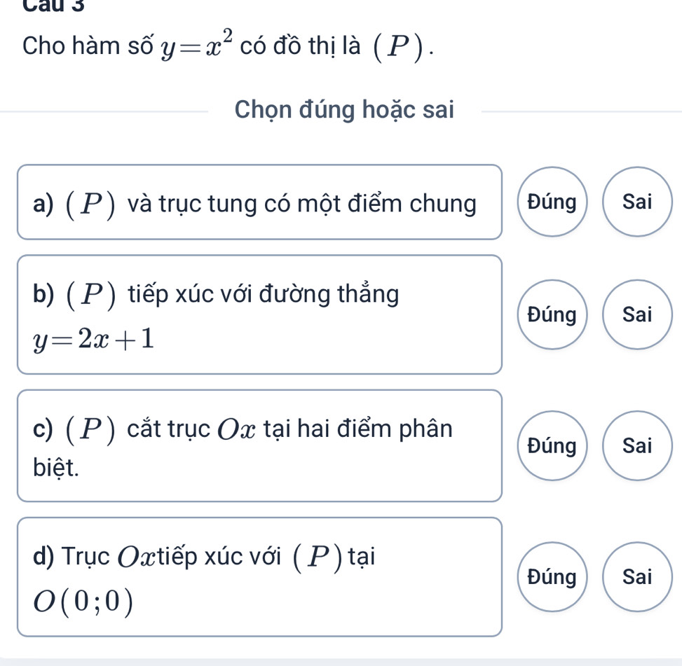 Cau 3 
Cho hàm số y=x^2 có đồ thị là (P). 
Chọn đúng hoặc sai 
a) (P) và trục tung có một điểm chung Đúng Sai 
b) ( P) tiếp xúc với đường thẳng 
Đúng Sai
y=2x+1
c) ( P ) cắt trục Ox tại hai điểm phân 
Đúng Sai 
biệt. 
d) Trục Oxtiếp xúc với (P) tại 
Đúng Sai
O(0;0)