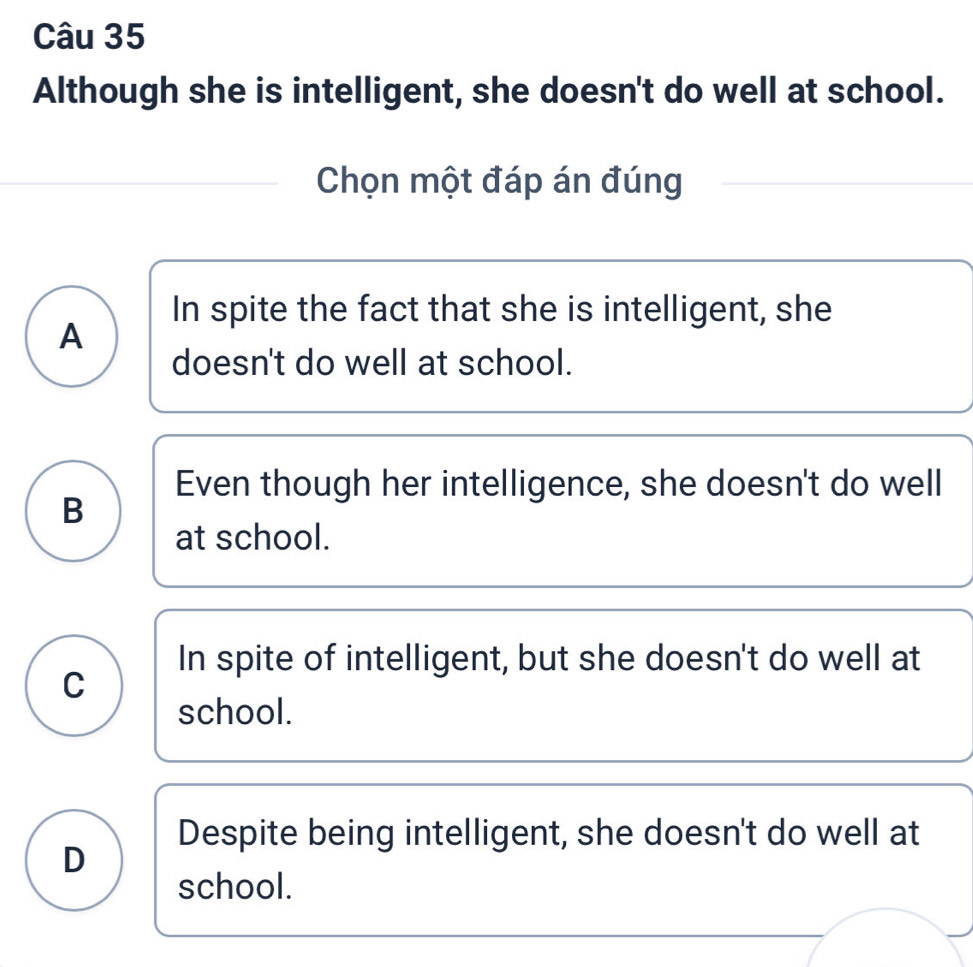 Although she is intelligent, she doesn't do well at school.
Chọn một đáp án đúng
In spite the fact that she is intelligent, she
A
doesn't do well at school.
Even though her intelligence, she doesn't do well
B
at school.
In spite of intelligent, but she doesn't do well at
C
school.
Despite being intelligent, she doesn't do well at
D
school.