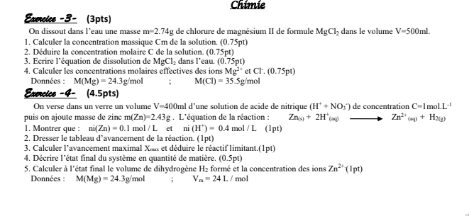 Chimie
Exercice -3- (3pts)
On dissout dans l’eau une masse m=2.74g de chlorure de magnésium II de formule MgCl_2 dans le volume V=500mL
1. Calculer la concentration massique Cm de la solution. 0.75ns
2. Déduire la concentration molaire C de la solution. (0.75pt)
3. Ecrire l’équation de dissolution de MgCl_2 dans l’eau. (0.75pt)
4. Calculer les concentrations molaires effectives des ions Mg^(2+)etCl^-.(0.75pt)
Données : M(Mg)=24.3g/mol; M(Cl)=35.5g/mol
Exercice -4- (4.5pts)
On verse dans un verre un volume V=400ml d’une solution de acide de nitrique (H^++NO_3^(-) de concentration C=1mol.L^-1)
puis on ajoute masse de zinc m(Zn)=2.43g. L'équation de la réaction : Zn_(s)+2H^+_(aq) Zn^(2+)(aq)+H_2(g)
1. Montrer que : ni(Zn)=0.1 m D1/L ₹et ni(H^+)=0.4 n 101/L (1pt)
2. Dresser le tableau d’avancement de la réaction. (1pt)
3. Calculer l'avancement maximal Xm et déduire le réactif limitant.(1pt)
4. Décrire l'état final du système en quantité de matière. (0.5pt)
5. Calculer à l'état final le volume de dihydrogène H_2 formé et la concentration des ions Zn^(2+)(1pt)
Données : M(Mg)=24.3g/mol; V_m=24L/mol