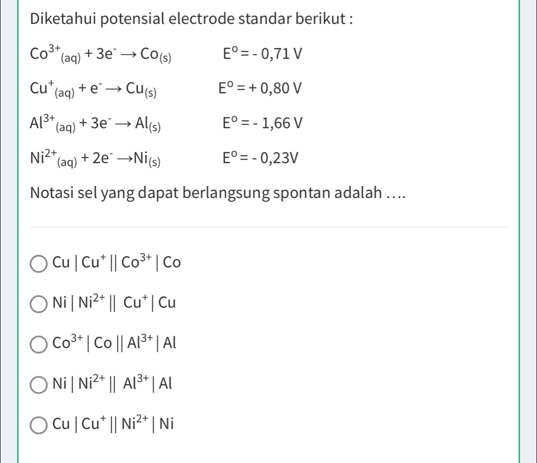 Diketahui potensial electrode standar berikut :
Co^(3+)(aq)+3e^-to Co_(s)
E°=-0,71V
Cu^+_(aq)+e^-to Cu_(s)
E°=+0,80V
Al^(3+)_(aq)+3e^-to Al_(s)
E°=-1,66V
Ni^(2+)_(aq)+2e^-to Ni_(s)
E°=-0,23V
Notasi sel yang dapat berlangsung spontan adalah ...
Cu|Cu^+||Co^(3+)|Co
Ni|Ni^(2+)||Cu^+|Cu
Co^(3+)|Co||Al^(3+)|Al
Ni|Ni^(2+)||Al^(3+)|Al
Cu|Cu^+||Ni^(2+)|Ni