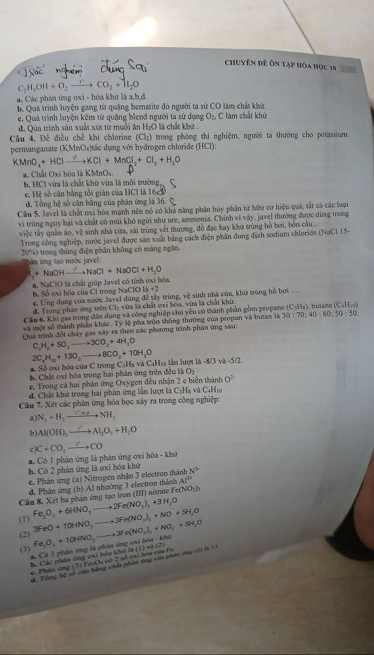 chuyên đê Ôn tạp hỏa học 10
C_2H_5OH+O_2to CO_2+H_2O
a. Các phân ứng oxi - hóa khử là a,b,d,
b. Quá trinh luyện gang từ quặng hematite đỏ người ta sử CO làm chất khử.
e. Quá trình luyện kẽm từ quặng blend người ta sử dụng O_2, C làm chất khử
d. Qua trình sản xuất xút từ muối ăn H₂O là chất khử .
Câu 4. Đề điều chế khí chlorine (Cb :) trong phòng thí nghiệm, người ta thường cho potassium
permanganate ( (KMnO_4 )ác dụng với hydrogen chloride (HCl):
KMnO_4+HClto HC^nKCl+MnCl_2+Cl_2+H_2O
a. Chất Oxi hóa l KMnO_4.
b. HCl vừa là chất khử vừa là môi trường
c. Hệ số cân bằng tối giản của HCl là 162
d. Tổng hệ số căn bằng của phản ứng là 36. Q
Câu 5. Javel là chất oxi hóa mạnh nên nó có khả năng phân hủy phân từ hữu cơ hiệu quả, tất cả các loại
vi trùng nguy hại và chất có mùi khô ngứi như ure, ammonia. Chính vi vậy, javel thường được dùng trong
việc tây quân áo, vệ sinh nhà cửa, sát trùng vềt thương, đồ đạc hay khử trùng hồ bơi, bốn cầu.
Trong công nghiệp, nước javel được sản xuất bằng cách điện phân dung dịch sodium chloride (NaCl 15-
20%) trong thùng điện phân không có màng ngăn.
hàn ứng tạo nước javel:
+ NaOHxrightarrow ?NaCl+NaOCl+H_2O
a. NaClO là chất giúp Javel có tỉnh oxi hóa.
h. Số oxi hóa của Cl trong NaClO 1b+2
e. Ứng dụng của nước Javel dùng để tầy trùng ve # sinh nhà của, khử trùng hỗ bơi ....
d. Trong phân ứng trên Cl₂ vừa là chất oxi hóa, vừa là chất khữ.
Câu 6, Khi gas trong dân dụng và công nghiệp chủ yểu có thành phần gồm propane (C_3H_8) , butane (C_4H_10)
và một số thành phần khác. Tỷ lệ pha trộn thông thường của propan và butan là 30:70:40:60:50:50.
Quả trình đốt chảy gas xây ra theo các phương trình phản ứng sau;
C_2H_3+5O_2to 3CO_2+4H_2O
a Số oxi hóa của C trong C3Hs và C₄H₁6 lần lượt là 2C_4H_10+13O_2to 8CO_2+10H_2O -8/3va-5/2.
b. Chất oxi hóa trong hai phân ứng trên đều là O_2
e. Trong cả hai phản ứng Oxygen đều nhận 2 e biển thành O^(2+)
d. Chất khử trong hai phân ứng lần lượt là C3H8 và C4H1
Câu 7. Xét các phân ứng hóa học xảy ra trong công nghiệp:
a) N_2+H_2to NH_3
b) Al(OH)_3xrightarrow ?^2Al_2O_3+H_2O
c C+CO_2to CO
a. Có 1 phản ứng là phản ứng oxi hóa - khứ
b. Có 2 phân ứng là oxỉ hóa khử
e. Phân ứng (a) Nitrogen nhận 3 electron thành N^3
d. Phản ứng (b) Al nhường 3 electron thành AP^3
Câu 8. Xét ba phản ứng tạo iron (III) nitrate F Fe(NO_3)_3
(1) 3FeO+10HNO_3to 3Fe(NO_3)_3+NO+5H_2O Fe_2O_3+6HNO_3to 2Fe(NO_3)_3+3H_2O
(2) Fe_3O_4+10HNO_2to 3Fe(NO_3)_2+NO_2+5H_2O △ (7)(9(2) h(x)-kh(x)
(3) phân ứng là phân ứng 0x
a. Ca?
c. Phân ứng b. Các phân ứng ơxi hóa khứ là 5 oxi hóa của
(3) Fe O 60250
d. Tổng hệ số cản bằng chất phân ứng của phâo ứng (2) l 1