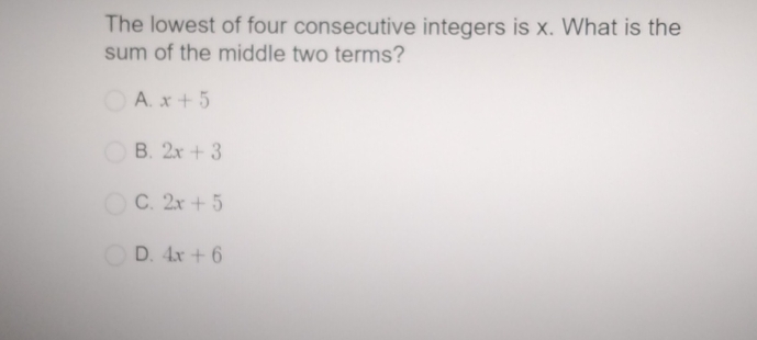 The lowest of four consecutive integers is x. What is the
sum of the middle two terms?
A. x+5
B. 2x+3
C. 2x+5
D. 4x+6