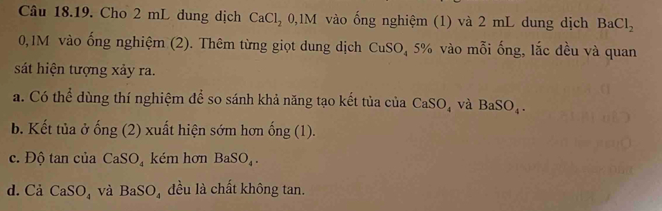 Cho 2 mL dung dịch 0 CaCl_20,1M vào ống nghiệm (1) và 2 mL dung dịch BaCl_2
0,1M vào ống nghiệm (2). Thêm từng giọt dung dịch CuSO_45% vào mỗi ống, lắc đều và quan
sát hiện tượng xảy ra.
a. Có thể dùng thí nghiệm để so sánh khả năng tạo kết tủa của CaSO_4 và BaSO_4. 
b. Kết tủa ở ống (2) xuất hiện sớm hơn ống (1).
c. Độ tan của CaSO_4 kém hơn BaSO_4.
d. Cả CaSO_4 và BaSO_4 đều là chất không tan.