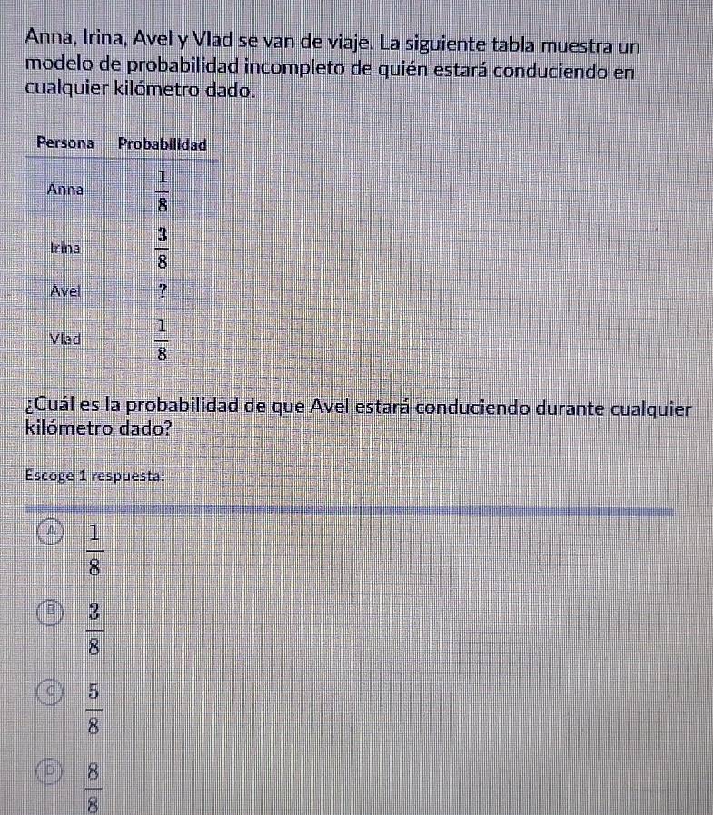 Anna, Irina, Avel y Vlad se van de viaje. La siguiente tabla muestra un
modelo de probabilidad incompleto de quién estará conduciendo en
cualquier kilómetro dado.
¿Cuál es la probabilidad de que Avel estará conduciendo durante cualquier
kilómetro dado?
Escoge 1 respuesta:
A  1/8 
 3/8 
C  5/8 
 8/8 