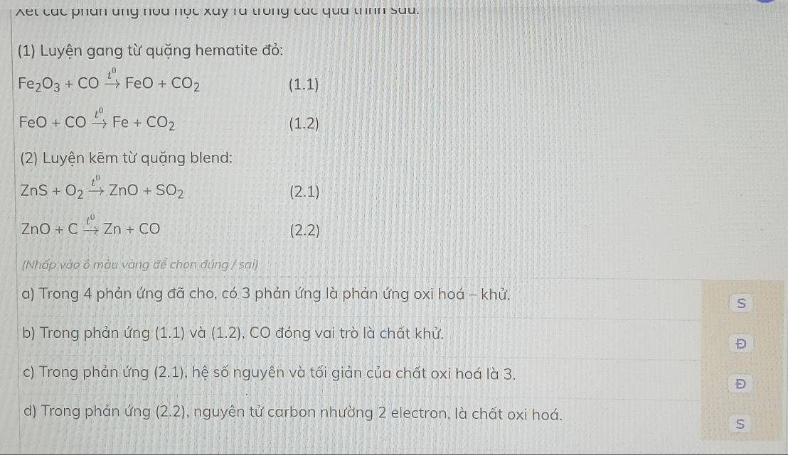 Xet các phan ung noa nọc xay ra trong các qua thnh sau. 
(1) Luyện gang từ quặng hematite đỏ:
Fe_2O_3+COxrightarrow t^0FeO+CO_2
(1.1)
FeO+COxrightarrow l^0Fe+CO_2
(1.2)
(2) Luyện kẽm từ quặng blend:
ZnS+O_2xrightarrow t^0ZnO+SO_2
(2.1)
ZnO+Cxrightarrow l^0Zn+CO
(2.2)
(Nhấp vào ô màu vàng để chọn đúng / sai) 
a) Trong 4 phản ứng đã cho, có 3 phản ứng là phản ứng oxi hoá - khử. 
S 
b) Trong phản ứng (1.1) và (1.2) , CO đóng vai trò là chất khử. 
Đ 
c) Trong phản ứng (2.1) , hệ Shat O nguyên và tối giản của chất oxi hoá là 3. 
Đ 
d) Trong phản ứng (2.2) , nguyên tử carbon nhường 2 electron, là chất oxi hoá. 
S