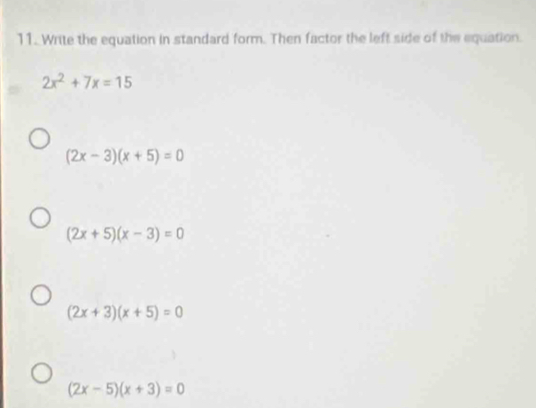 Write the equation in standard form. Then factor the left side of the equation.
2x^2+7x=15
(2x-3)(x+5)=0
(2x+5)(x-3)=0
(2x+3)(x+5)=0
(2x-5)(x+3)=0