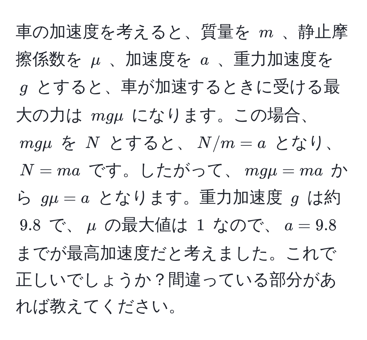 車の加速度を考えると、質量を $m$ 、静止摩擦係数を $mu$ 、加速度を $a$ 、重力加速度を $g$ とすると、車が加速するときに受ける最大の力は $mgmu$ になります。この場合、$mgmu$ を $N$ とすると、$N/m = a$ となり、$N = ma$ です。したがって、$mgmu = ma$ から $gmu = a$ となります。重力加速度 $g$ は約 $9.8$ で、$mu$ の最大値は $1$ なので、$a = 9.8$ までが最高加速度だと考えました。これで正しいでしょうか？間違っている部分があれば教えてください。