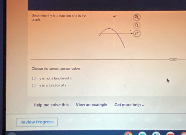 Determine if y is a function of x in the
graph.
Choose the correct answer below.
y is not a function of x
y is a function of x
Help me solve this View an example Get more help £
Review Progress