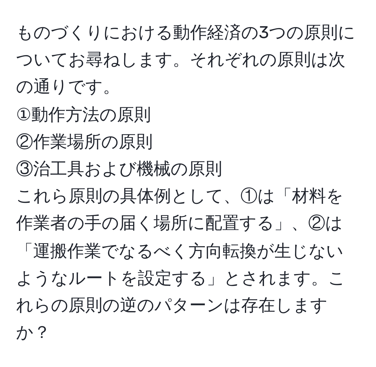 ものづくりにおける動作経済の3つの原則についてお尋ねします。それぞれの原則は次の通りです。  
①動作方法の原則  
②作業場所の原則  
③治工具および機械の原則  
これら原則の具体例として、①は「材料を作業者の手の届く場所に配置する」、②は「運搬作業でなるべく方向転換が生じないようなルートを設定する」とされます。これらの原則の逆のパターンは存在しますか？