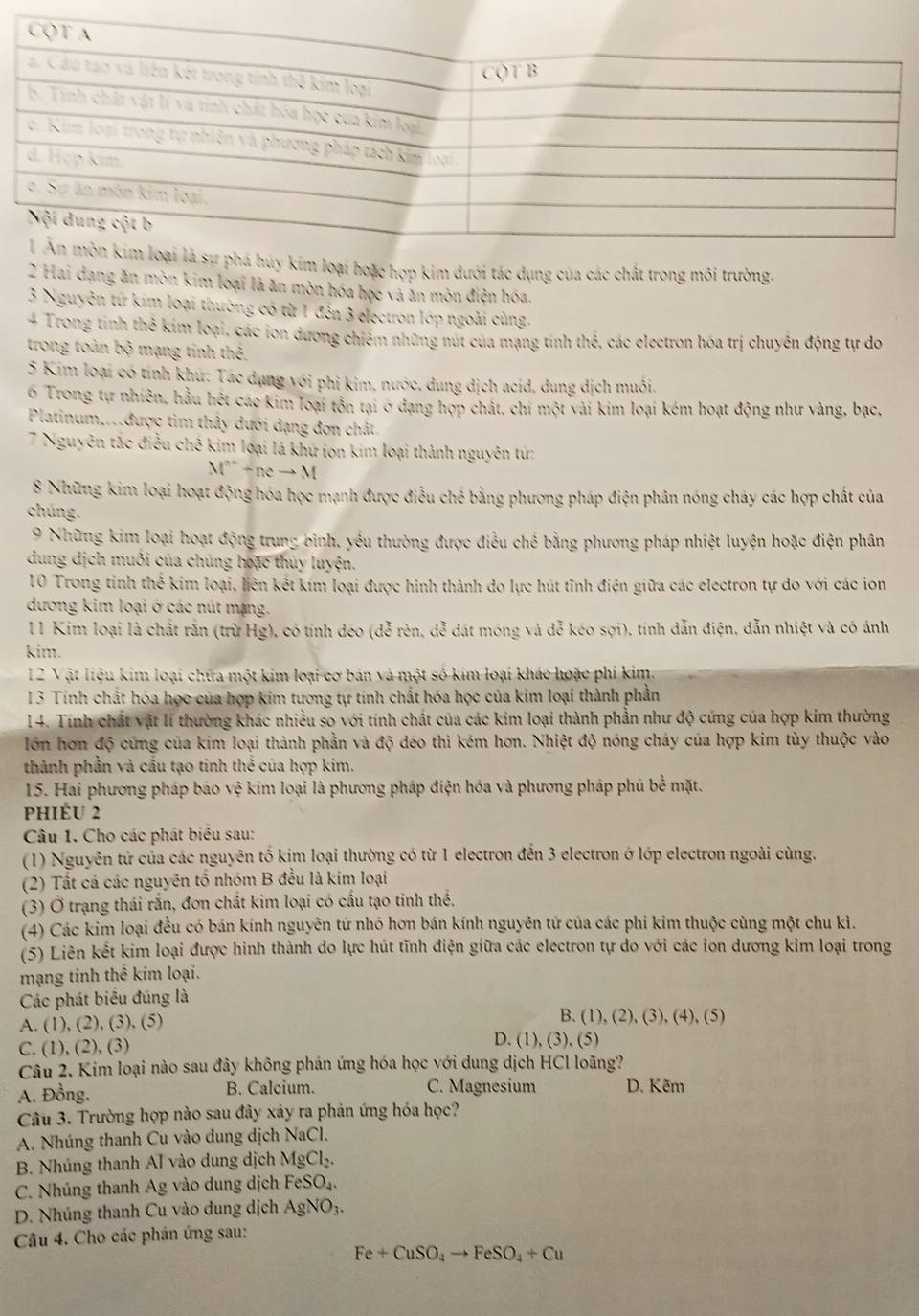 hoặc hợp kim dưới tác dụng của các chất trong môi trường.
2 Hai dạng ăn mòn kim loại là ăn mòn hóa học và ăn mòn điện hóa.
3 Nguyên tứ kim loại thường có từ 1 đến 3 electron lớp ngoài cùng.
4 Trong tinh thể kim loại, các ion dương chiếm những nút của mạng tinh thể, các electron hóa trị chuyền động tự do
trong toàn bộ mạng tinh thể.
5 Kim loại có tính khư: Tác dụng với phi kim, nước, dung dịch acid, dung dịch muối.
6 Trong tự nhiên, hầu hết các kim loại tồn tại ở đạng hợp chất, chi một vài kim loại kém hoạt động như vàng, bạc,
Platinum,..được tim thảy dưới dạng đơn chất.
7 Nguyên tắc điều chế kim loại là khứ iơn kim loại thành nguyên tứ:
M^a+neto M
8 Những kim loại hoạt động hóa học mạnh được điều chế bằng phương pháp điện phân nóng cháy các hợp chất của
chúng.
9 Những kim loại hoạt động trung bình, yếu thường được điều chế bằng phương pháp nhiệt luyện hoặc điện phân
dung dịch muôi của chúng hoặc thủy luyện.
10 Trong tinh thể kim loại, liên kết kím loại được hình thành do lực hút tĩnh điện giữa các electron tự do với các ion
dương kim loại ở các nút mạng.
11 Kim loại là chất rắn (trừ Hg), có tính déo (dễ rên, đễ đát móng và dễ kéo sợi), tính dẫn điện, dẫn nhiệt và có ánh
kim.
12 Vật liệu kim loại chứa một kim loại cơ bán và một số kim loại khác hoặc phi kim.
13 Tính chất hóa học của hợp kim tương tự tính chất hóa học của kim loại thành phần
14. Tính chất vật lí thường khác nhiều so với tính chất của các kim loại thành phần như độ cứng của hợp kim thường
lớn hơn độ cứng của kim loại thành phần và độ déo thì kém hơn. Nhiệt độ nóng cháy của hợp kim tùy thuộc vào
thành phần và cấu tạo tinh thể của hợp kim.
15. Hai phương pháp bảo vệ kim loại là phương pháp điện hóa và phương pháp phủ bề mặt.
phiéu 2
Câu 1. Cho các phát biêu sau:
(1) Nguyên tứ của các nguyên tổ kim loại thường có từ 1 electron đến 3 electron ở lớp electron ngoài cùng.
(2) Tất cá các nguyên tổ nhóm B đều là kim loại
(3) Ở trạng thái rấn, đơn chất kim loại có cấu tạo tinh thể,
(4) Các kim loại đều có bán kính nguyên tứ nhỏ hơn bán kính nguyên tứ của các phi kim thuộc cùng một chu kì.
(5) Liên kết kim loại được hình thành do lực hút tĩnh điện giữa các electron tự do với các ion dương kim loại trong
mạng tinh thể kim loại.
Các phát biểu đúng là
A. (1), (2), (3), (5)
B. (1),(2),(3),(4),(5)
C. (1), (2), (3) D. (1),(3),(5
Câu 2. Kim loại nào sau đây không phản ứng hóa học với dung dịch HCl loãng?
A. Đồng. B. Calcium. C. Magnesium D. Kẽm
Câu 3. Trường hợp nào sau đây xảy ra phản ứng hóa học?
A. Nhúng thanh Cu vào dung dịch NaCl.
B. Nhúng thanh Al vào dung dịch MgCl_2.
C. Nhúng thanh Ag vào dung dịch FeSO_4.
D. Nhúng thanh Cu vào dung dịch AgNO_3.
Câu 4. Cho các phản ứng sau:
Fe+CuSO_4to FeSO_4+Cu