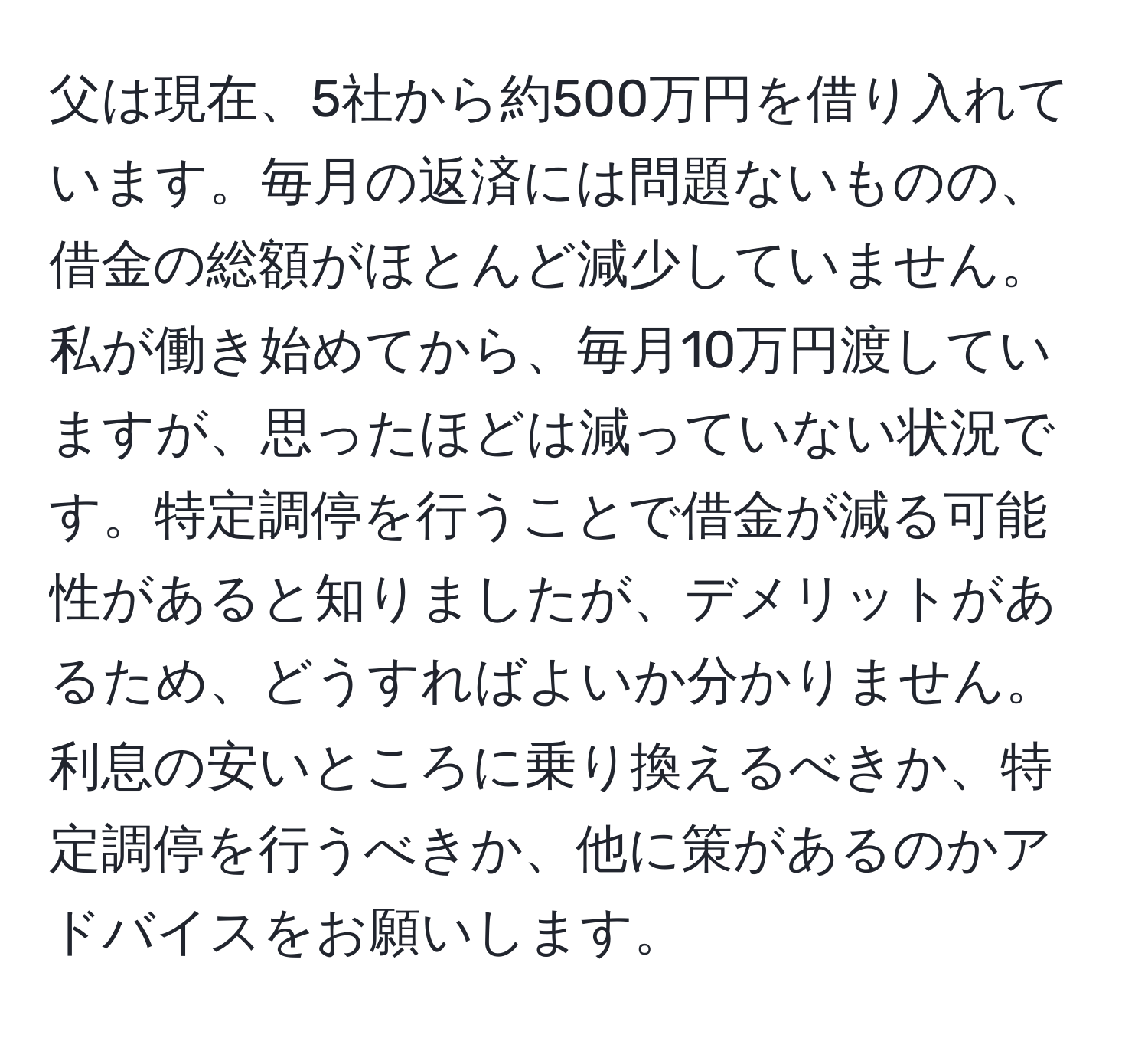 父は現在、5社から約500万円を借り入れています。毎月の返済には問題ないものの、借金の総額がほとんど減少していません。私が働き始めてから、毎月10万円渡していますが、思ったほどは減っていない状況です。特定調停を行うことで借金が減る可能性があると知りましたが、デメリットがあるため、どうすればよいか分かりません。利息の安いところに乗り換えるべきか、特定調停を行うべきか、他に策があるのかアドバイスをお願いします。