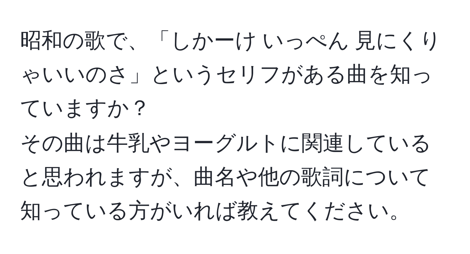 昭和の歌で、「しかーけ いっぺん 見にくりゃいいのさ」というセリフがある曲を知っていますか？  
その曲は牛乳やヨーグルトに関連していると思われますが、曲名や他の歌詞について知っている方がいれば教えてください。