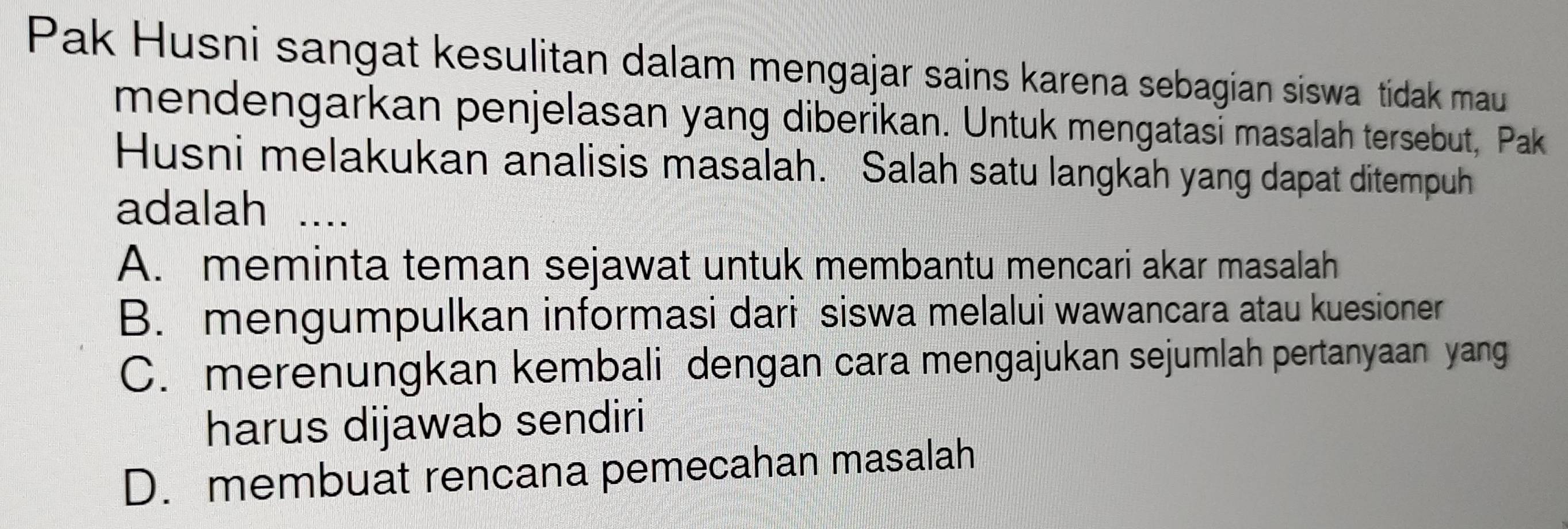 Pak Husni sangat kesulitan dalam mengajar sains karena sebagian siswa tidak mau
mendengarkan penjelasan yang diberikan. Untuk mengatasi masalah tersebut, Pak
Husni melakukan analisis masalah. Salah satu langkah yang dapat ditempuh
adalah ....
A. meminta teman sejawat untuk membantu mencari akar masalah
B. mengumpulkan informasi dari siswa melalui wawancara atau kuesioner
C. merenungkan kembali dengan cara mengajukan sejumlah pertanyaan yang
harus dijawab sendiri
D. membuat rencana pemecahan masalah