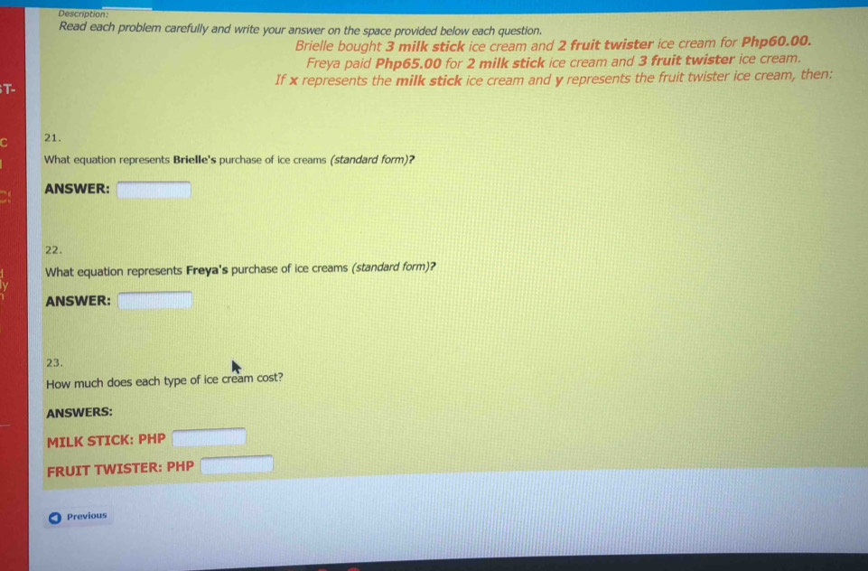 Description: 
Read each problem carefully and write your answer on the space provided below each question. 
Brielle bought 3 milk stick ice cream and 2 fruit twister ice cream for Php60.00. 
Freya paid Php65.00 for 2 milk stick ice cream and 3 fruit twister ice cream. 
If x represents the milk stick ice cream and y represents the fruit twister ice cream, then: 
T- 
21. 
What equation represents Brielle's purchase of ice creams (standard form)? 
ANSWER: 
22. 
What equation represents Freya's purchase of ice creams (standard form)? 
ANSWER: 
23. 
How much does each type of ice cream cost? 
ANSWERS: 
MILK STICK: PHP
FRUIT TWISTER: PHP
Previous