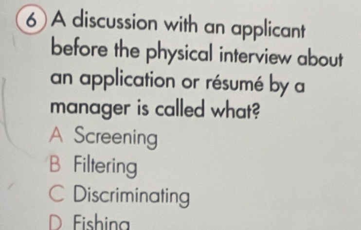 A discussion with an applicant
before the physical interview about
an application or résumé by a
manager is called what?
A Screening
B Filtering
Discriminating
Fishina