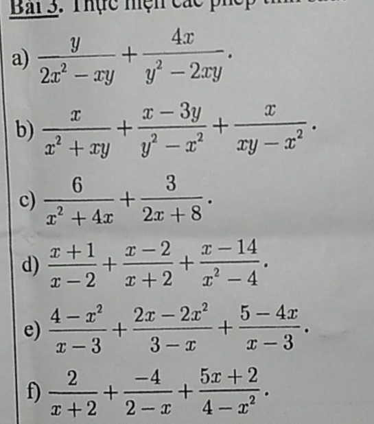 Bai 3. Thực mện các phếp 
a)  y/2x^2-xy + 4x/y^2-2xy . 
b)  x/x^2+xy + (x-3y)/y^2-x^2 + x/xy-x^2 . 
c)  6/x^2+4x + 3/2x+8 . 
d)  (x+1)/x-2 + (x-2)/x+2 + (x-14)/x^2-4 . 
e)  (4-x^2)/x-3 + (2x-2x^2)/3-x + (5-4x)/x-3 . 
f)  2/x+2 + (-4)/2-x + (5x+2)/4-x^2 .