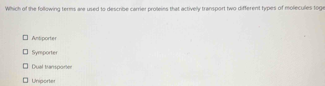 Which of the following terms are used to describe carrier proteins that actively transport two different types of molecules toge
Antiporter
Symporter
Dual transporter
Uniporter