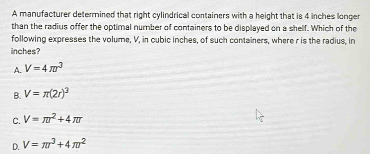 A manufacturer determined that right cylindrical containers with a height that is 4 inches longer
than the radius offer the optimal number of containers to be displayed on a shelf. Which of the
following expresses the volume, V, in cubic inches, of such containers, where r is the radius, in
inches?
A. V=4π r^3
B. V=π (2r)^3
C. V=π r^2+4π r
D. V=π r^3+4π r^2