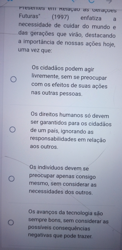 Presentes em Refação as Gerações
Futuras" (1997) enfatiza a
necessidade de cuidar do mundo e
das gerações que virão, destacando
a importância de nossas ações hoje,
uma vez que:
Os cidadãos podem agir
livremente, sem se preocupar
com os efeitos de suas ações
nas outras pessoas.
Os direitos humanos só devem
ser garantidos para os cidadãos
de um país, ignorando as
responsabilidades em relação
aos outros.
Os indivíduos devem se
preocupar apenas consigo
mesmo, sem considerar as
necessidades dos outros.
Os avanços da tecnologia são
sempre bons, sem considerar as
possíveis consequências
negativas que pode trazer.