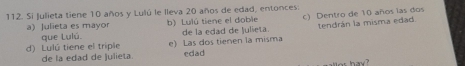 Si Julieta tiene 10 años y Lulú le lleva 20 años de edad, entonces
a)Julieta es mayor b) Lulú tiene el doble c) Dentro de 10 años las dos
que Lulú. de la edad de Julieta. tendrán la misma edad.
d) Lulú tiene el triple e) Las dos tienen la misma edad
de la edad de Julieta.
hay