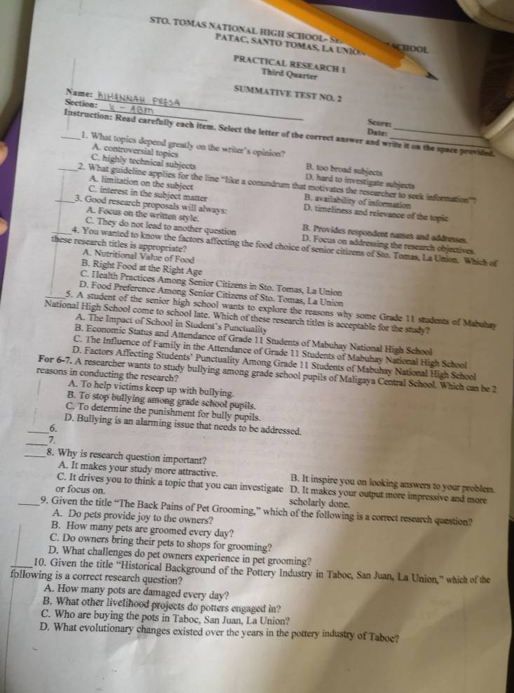 STO. TOMAS NATIONAL HIGH SCHOOL- S HOOL
PATAC, SANTO TOMAS, LA U  N I O  
PRACTICAL RESEARCH 1
Third Quarter
_
Name:
SUMMATIVE TEST NO. 2
_
Section:
Score:
Date:
_Instruction: Read carefully each item. Select the letter of the correct answer and write it on the space provided.
1. What topics depend greatly on the writer's opinion?
A. controversial topics B. too broad subjects
C. highly technical subjects D. hard to investigate subjects
_2. What guideline applies for the line “like a conundrum that motivates the researcher to seek information”
A. limitation on the subject B. availability of information
C. interest in the subject matter D. timeliness and relevance of the topic
_3. Good research proposals will always:
A. Focus on the written style. B. Provides respondent names and addresses.
C. They do not lead to another question D. Focus on addressing the research objectives.
these research titles is appropriate?
_4. You wanted to know the factors affecting the food choice of senior citizens of Sto. Tomas, La Union. Which of
A. Nutritional Value of Food
B. Right Food at the Right Age
C. Health Practices Among Senior Citizens in Sto. Tomas, La Union
D. Food Preference Among Senior Citizens of Sto. Tomas, La Union
_5. A student of the senior high school wants to explore the reasons why some Grade 11 students of Mabuhay
National High School come to school late. Which of these research titles is acceptable for the study?
A. The Impact of School in Student’s Punctuality
B. Economic Status and Attendance of Grade 11 Students of Mabuhay National High School
C. The Influence of Family in the Attendance of Grade 11 Students of Mabuhay National High School
D. Factors Affecting Students’ Punctuality Among Grade 11 Students of Mabuhay National High School
For 6-7. A researcher wants to study bullying among grade school pupils of Maligaya Central School. Which can be 2
reasons in conducting the research?
A. To help victims keep up with bullying.
B. To stop bullying among grade school pupils.
C. To determine the punishment for bully pupils.
D. Bullying is an alarming issue that needs to be addressed.
_6.
_7.
_8. Why is research question important?
A. It makes your study more attractive. B. It inspire you on looking answers to your problem.
C. It drives you to think a topic that you can investigate D. It makes your output more impressive and more
or focus on. scholarly done.
_9. Given the title “The Back Pains of Pet Grooming,” which of the following is a correct research question?
A. Do pets provide joy to the owners?
B. How many pets are groomed every day?
C. Do owners bring their pets to shops for grooming?
D. What challenges do pet owners experience in pet grooming?
_10. Given the title “Historical Background of the Pottery Industry in Taboc, San Juan, La Union,” which of the
following is a correct research question?
A. How many pots are damaged every day?
B. What other livelihood projects do potters engaged in?
C. Who are buying the pots in Taboc, San Juan, La Union?
D. What evolutionary changes existed over the years in the pottery industry of Taboe?