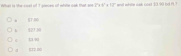 What is the cost of 7 pieces of white oak that are 2''* 6''* 12'' and white oak cost $3.90 bd.ft.?
a $7.00
b $27.30
C $3.90
d $22.00