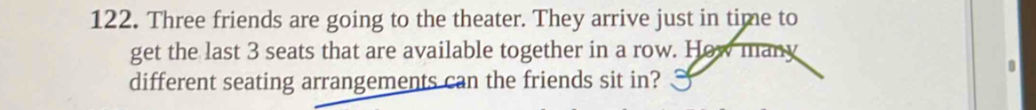 Three friends are going to the theater. They arrive just in time to 
get the last 3 seats that are available together in a row. How many 
different seating arrangements can the friends sit in?