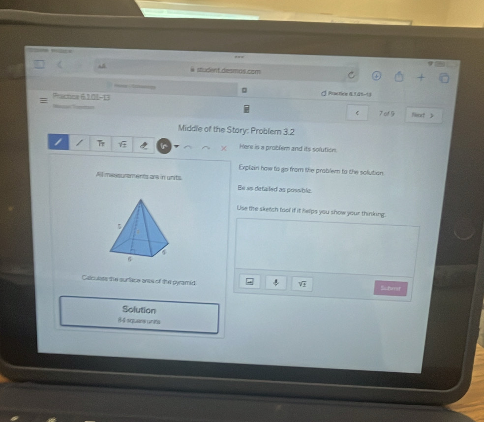 student desmas.com 
Prachce 6 101-13 
d Practica 6 101-13 
< 7 of 9 Next > 
Middle of the Stary: Problem 3.2 

Here is a problem and its solution. 
Explain how to go from the problem to the solution. 
All measurements are in units 
Be as detailed as possible. 
Use the sketch tool if it helps you show your thinking. 
Calcutare the surface area of the pyramid. 
downarrow sqrt(± ) 
Submit 
Solution
8-1 square units