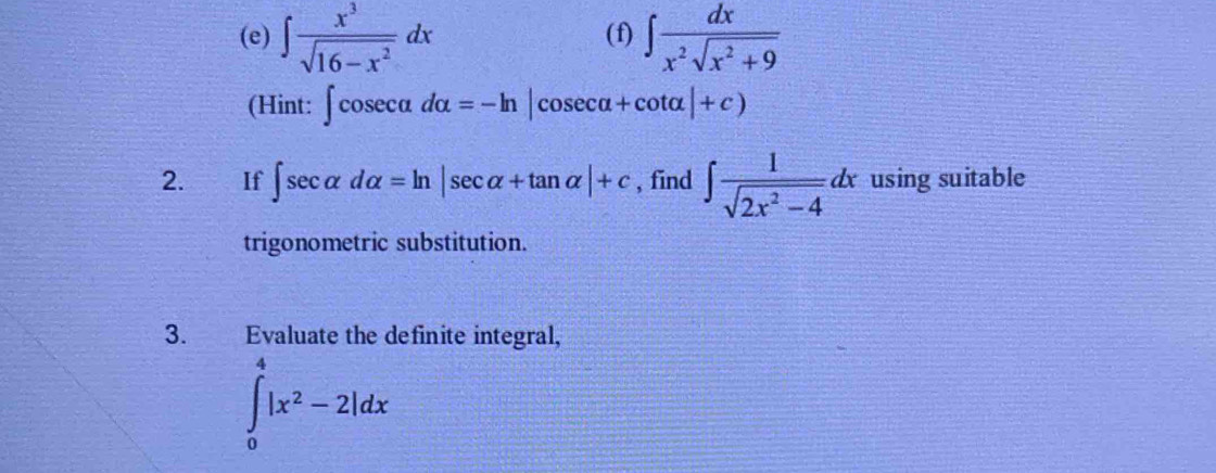 ∈t  x^3/sqrt(16-x^2) dx (f) ∈t  dx/x^2sqrt(x^2+9) 
(Hint: ∈t cos ecalpha dalpha =-ln |cos ecalpha +cot alpha |+c)
2. €£If ∈t sec alpha dalpha =ln |sec alpha +tan alpha |+c , find ∈t  1/sqrt(2x^2-4) dx using suitable 
trigonometric substitution. 
3. Evaluate the definite integral,
∈tlimits _0^(4|x^2)-2|dx