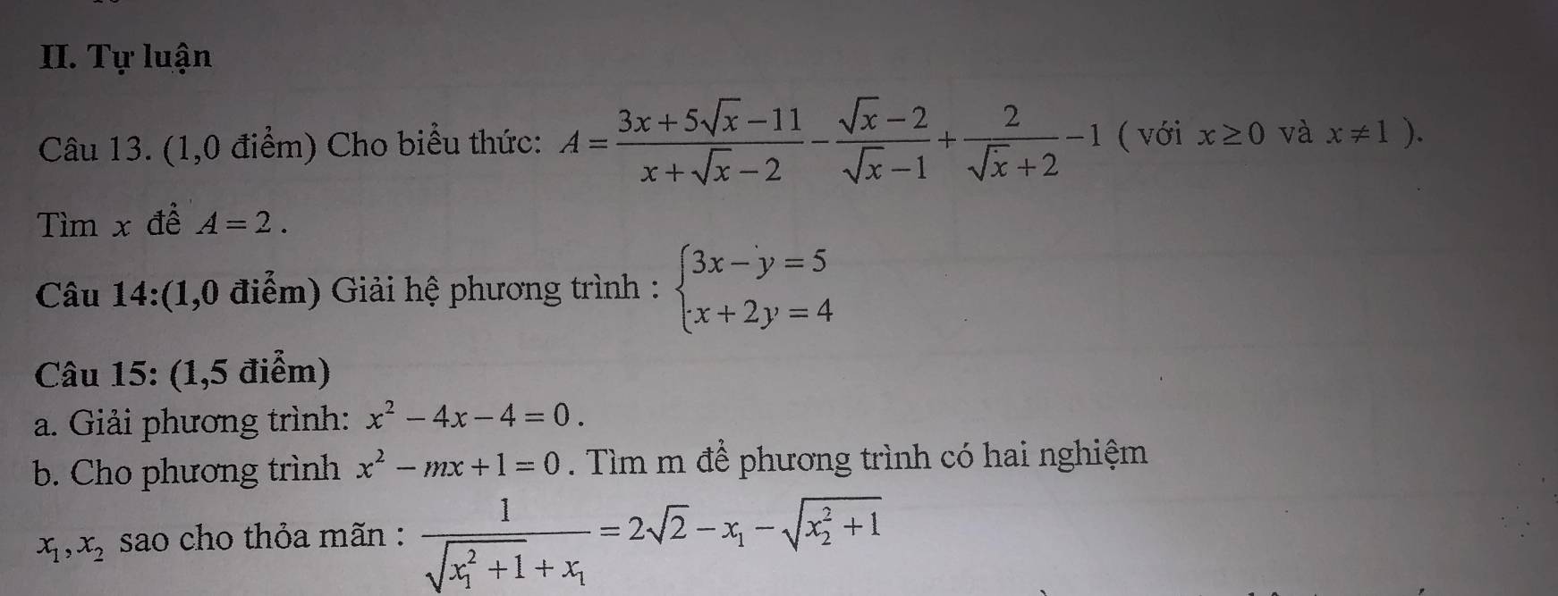 Tự luận 
Câu 13. (1,0 điểm) Cho biểu thức: A= (3x+5sqrt(x)-11)/x+sqrt(x)-2 - (sqrt(x)-2)/sqrt(x)-1 + 2/sqrt(x)+2 -1 ( với x≥ 0 và x!= 1). 
Tìm x đề A=2. 
Câu 14:(1,0 điểm) Giải hệ phương trình : beginarrayl 3x-y=5 x+2y=4endarray.
Câu 15: (1,5 điểm) 
a. Giải phương trình: x^2-4x-4=0. 
b. Cho phương trình x^2-mx+1=0. Tìm m để phương trình có hai nghiệm
x_1, x_2 sao cho thỏa mãn : frac 1(sqrt(x_1)^2+1)+x_1=2sqrt(2)-x_1-sqrt (x_2)^2+1