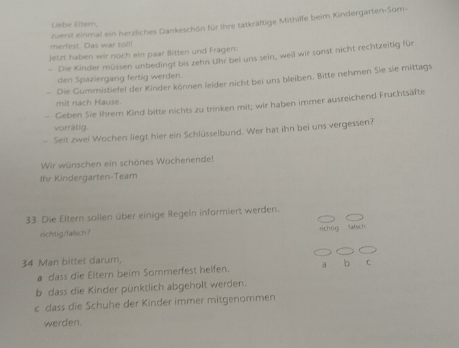 zuerst einmal ein herzliches Dankeschön für Ihre tatkräftige Mithilfe beim Kindergarten-Som- 
Liebe Eltern, 
merfest. Das war toll! 
Jetzt haben wir noch ein paar Bitten und Fragen: 
- Die Kinder müssen unbedingt bis zehn Uhr bei uns sein, weil wir sonst nicht rechtzeitig für 
den Spaziergang fertig werden. 
- Die Gummistiefel der Kinder können leider nicht bei uns bleiben. Bitte nehmen Sie sie mittags 
mit nach Hause. 
- Geben Sie Ihrem Kind bitte nichts zu trinken mit; wir haben immer ausreichend Fruchtsäfte 
vorrätig. 
- Seit zwei Wochen liegt hier ein Schlüsselbund. Wer hat ihn bei uns vergessen? 
Wir wünschen ein schönes Wochenende! 
Ihr Kindergarten-Team 
33 Die Eltern sollen über einige Regeln informiert werden. 
richtig falsch 
richtig/falsch? 
34 Man bittet darum, 
a dass die Eltern beim Sommerfest helfen. a b C 
b dass die Kinder pünktlich abgeholt werden. 
c dass die Schuhe der Kinder immer mitgenommen 
werden.