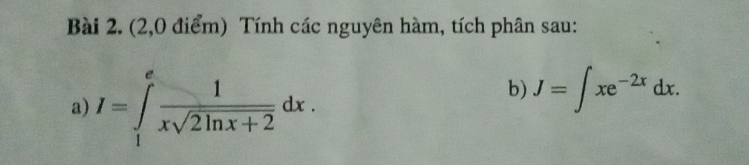 (2,0 điểm) Tính các nguyên hàm, tích phân sau: 
a) I=∈tlimits _1^(efrac 1)xsqrt(2ln x+2)dx. 
b) J=∈t xe^(-2x)dx.