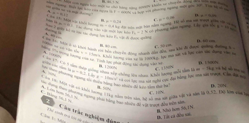 B, 46,5 N.
( .
== Một con ngựa kéo một xe chở hàng nặng 6000N khiến xe chuyển động ở rên mặt đường
nằm ngang. Biết lực kéo của ngựa là F=600N Và hợp với phương ngang một gộc 30° Tim hệ số ma
sát giữa xe và mật đường?
A. mu =0.12
B. mu =0.24
C. mu =0.06 D. mu =0.09.
B
Câu 15 : Một vật khối lượng m=0.4k kg đặt trên mặt bàn nằm ngang. Hệ số ma sát trượt giữa vật và mạ a
bàn là mu _1=0.1 -  Tác dụng vào vật một lực kéo F_k=2N có phương nằm ngang. Lầy gia tốc g=10 m/
đường là
Sau 2 giảy kể từ lúc tác dụng lực kéo F_k vật đi được quãng
A. 40 cm
D. 60 cm.
Câu 16: Một 6 tô khởi hành rời bến chuyển động nhanh dần đều, sau khi đi được quãng đường S
B. 80 cm. C. 50 cm.
100m xe có vận tốc
bằng 5% trọng lượn v=15m/s. Khối lượng của xe là 1000kg, lực ma sát và lực căn tắc đụng vào xe
A. 1000N
Tính lực phát động tác dụng vào xe, D. 1500N.
giữa các tắm là
Câu 17: Có 5 tấm thép giống nhau xếp chồng lên nhau. Khổi lượng mỗi tầm là và hệ số ma sác
B. 1200N
C. 1350N
m=5kg
lực theo phươr mu =0.2.  Lầy g=10m/s^2 và coi lực ma sát nghi cực đại bằng lực ma sát trượt. Cần đặt một
A. 30N.
tối th
ao nhiêu đề kéo tầm thứ ba? D. 20N.
Câu 18: Một vật có khối lương 11kg nằm trên sản, hệ số ma sát giữa vật và sản là 0.52. Độ lớn của lựn
B. 50N.
C. 10N.
A. Lớn hơn 56,1 N
tác dụng theo phương ngang phái bằng bao nhiêu đề vật trượt đều trên sản
C. Băng 56,1 N.
2
B. Nhỏ hơn 56,1N.
Câu trắc nghiệm đúng
D. Tất cả đều sai.
Thí sinh trả lời từ cầu
Câu 1: Một 
1