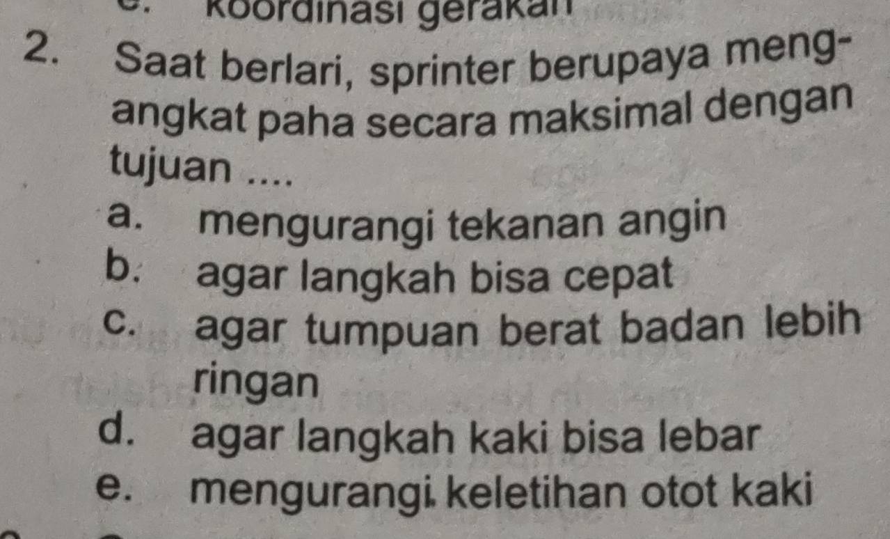 Roordinasi gerakán 
2. Saat berlari, sprinter berupaya meng- 
angkat paha secara maksimal dengan 
tujuan .... 
a. mengurangi tekanan angin 
b. agar langkah bisa cepat 
c. agar tumpuan berat badan lebih 
ringan 
d. agar langkah kaki bisa lebar 
e. mengurangi keletihan otot kaki