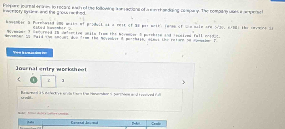 Prepare journal entries to record each of the following transactions of a merchandising company. The company uses a perpetual 
inventory system and the gross method. 
November 5 Purchased 800 units of product at a cost of $8 per unit, Terms of the sale are 5/10, n/60; the invoice is 
dated November 5. 
November 7 Returned 25 defective units from the November 5 purchase and received full credit. 
November 15 Paid the amount due from the November 5 purchase, minus the return on November 7. 
View transaction list 
Journal entry worksheet
1 2 3
Returned 25 defective units from the November 5 purchase and received full 
credit. 
Note: Enter debits before credits: 
Dato General Journal Debit Credit