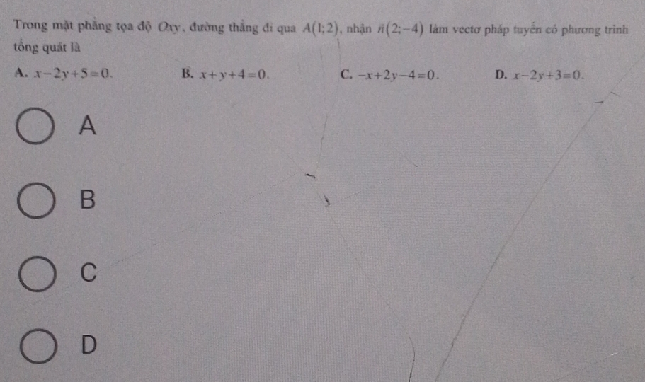 Trong mặt phẳng tọa độ Oxy, đường thắng đi qua A(1;2) , nhận i(2;-4) làm vectơ pháp tuyến có phương trình
tổng quát là
A. x-2y+5=0. B. x+y+4=0. C. -x+2y-4=0. D. x-2y+3=0. 
A
B
C
D