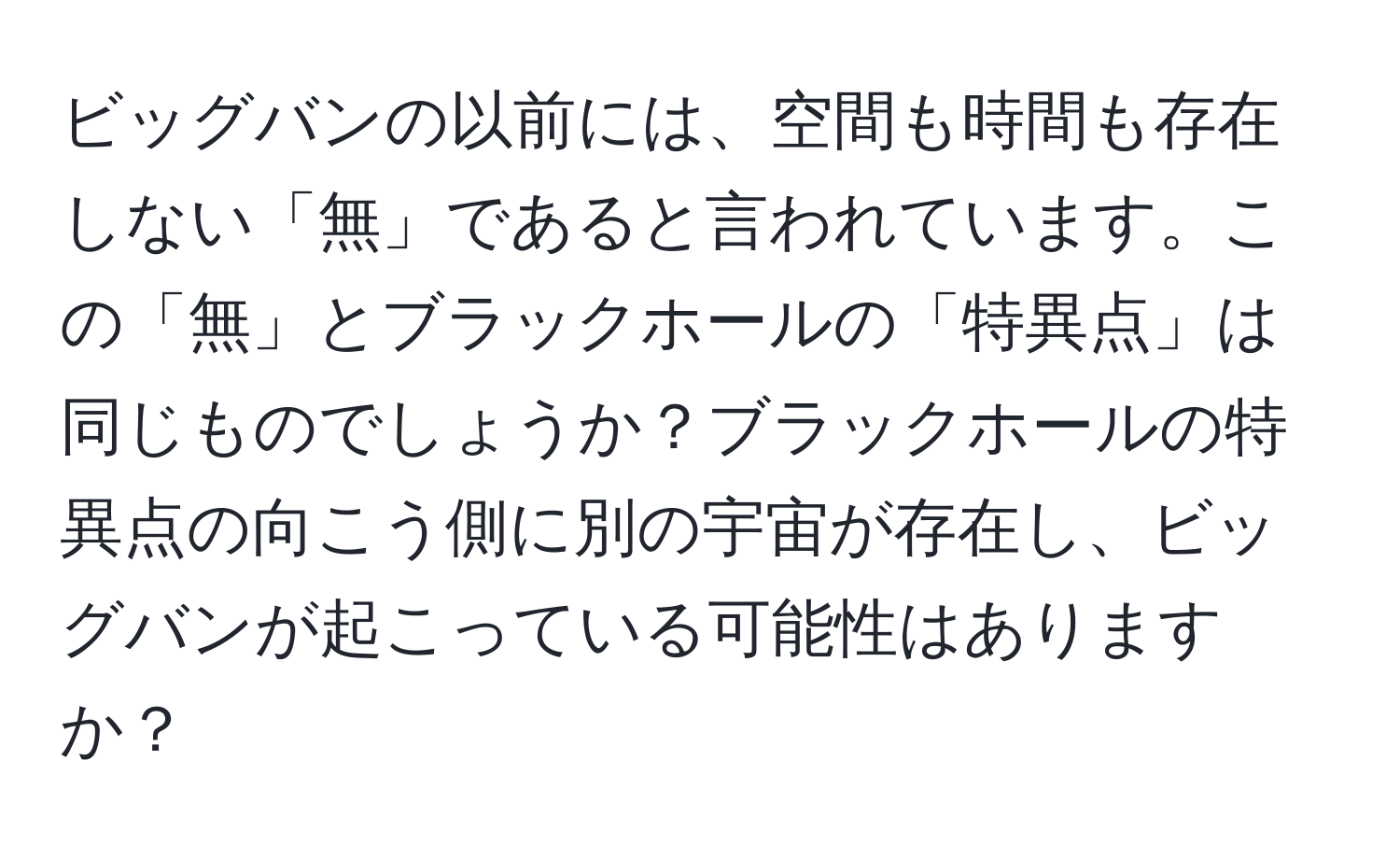 ビッグバンの以前には、空間も時間も存在しない「無」であると言われています。この「無」とブラックホールの「特異点」は同じものでしょうか？ブラックホールの特異点の向こう側に別の宇宙が存在し、ビッグバンが起こっている可能性はありますか？